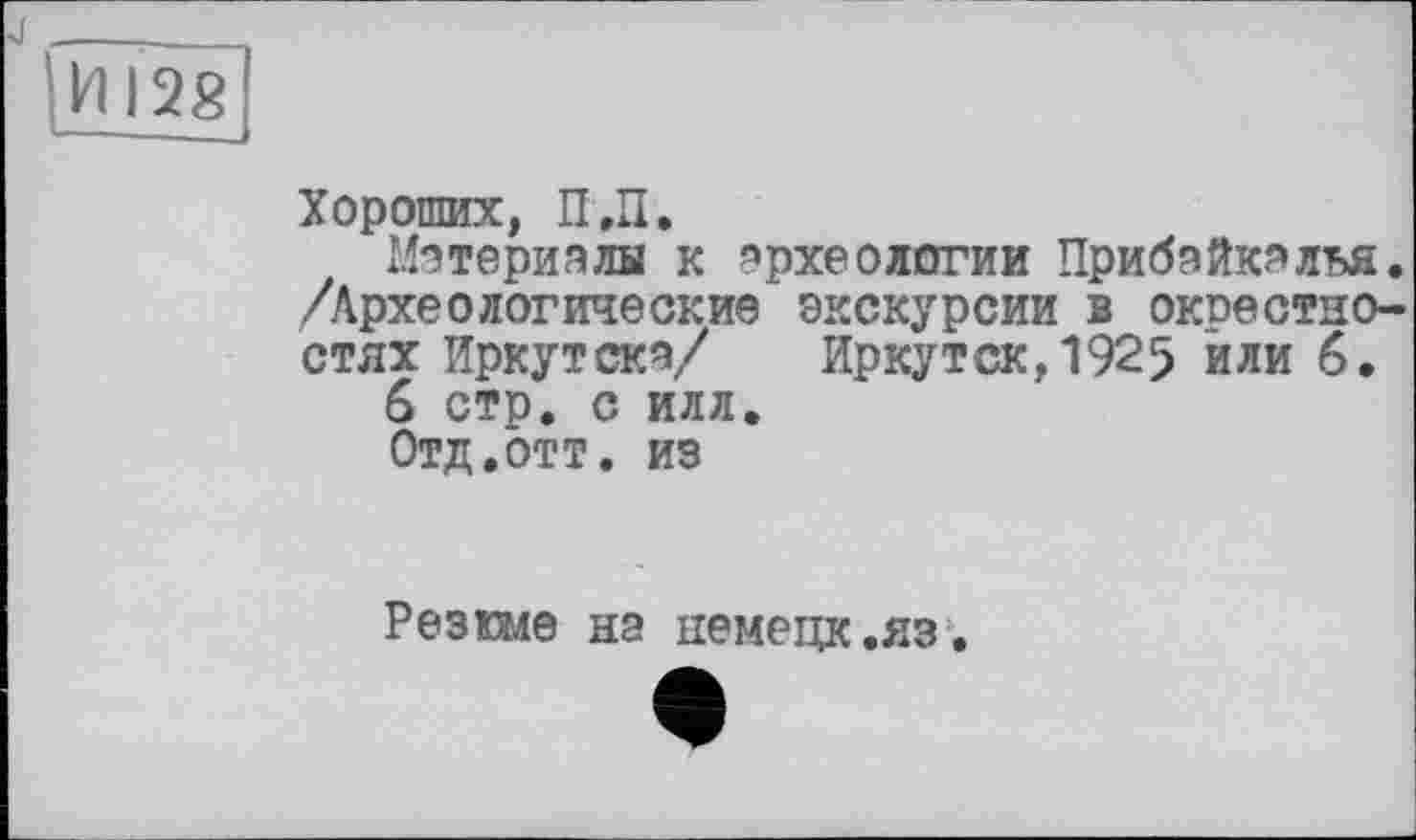 ﻿И !2g -—-•——
Хороших, П.П.
Материалы к археологии Прибайкалья. /Археологические экскурсии в окоестно-стях Иркутске/ Иркутск,1925 или 6.
6 стр. С ИЛЛ.
Отд,ОТТ. из
Резюме на иемецк.яз